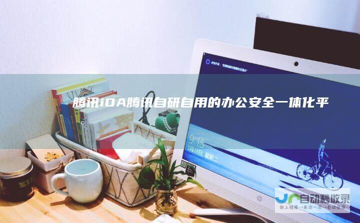腾讯iOA腾讯自研自用的办公安全一体化平台